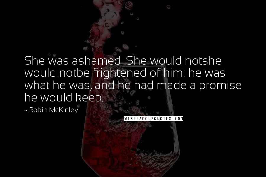 Robin McKinley Quotes: She was ashamed. She would notshe would notbe frightened of him: he was what he was, and he had made a promise he would keep.