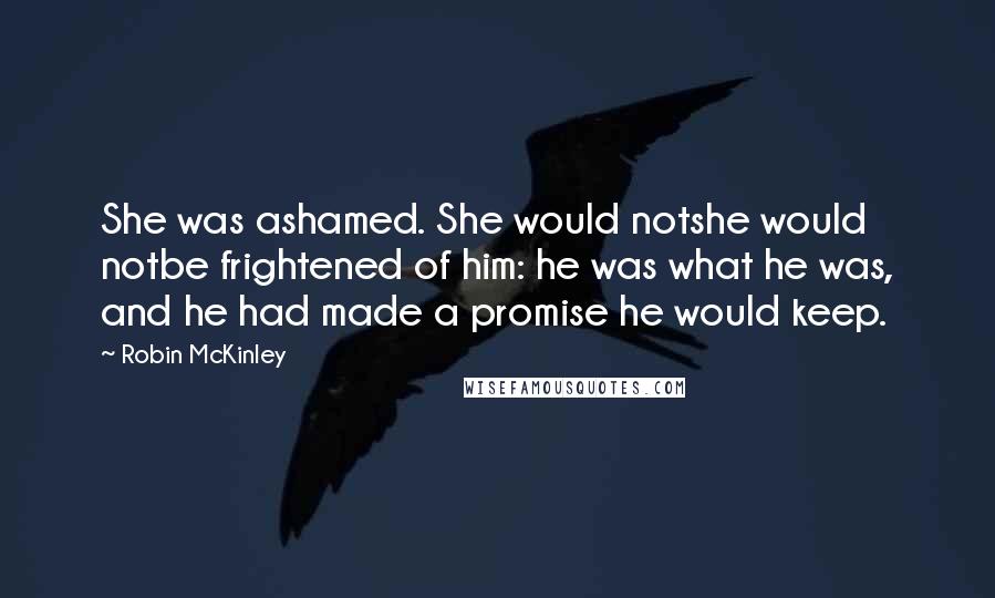Robin McKinley Quotes: She was ashamed. She would notshe would notbe frightened of him: he was what he was, and he had made a promise he would keep.