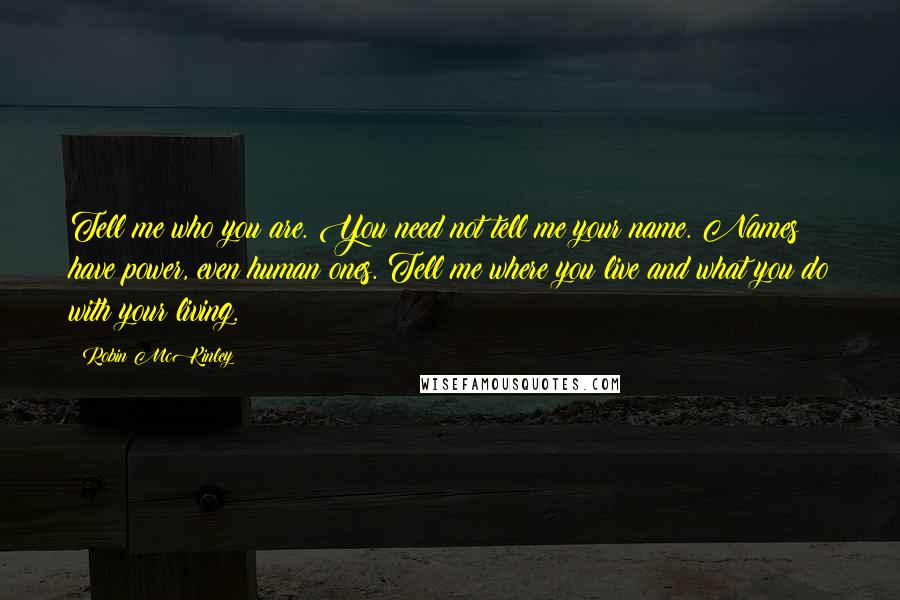 Robin McKinley Quotes: Tell me who you are. You need not tell me your name. Names have power, even human ones. Tell me where you live and what you do with your living.