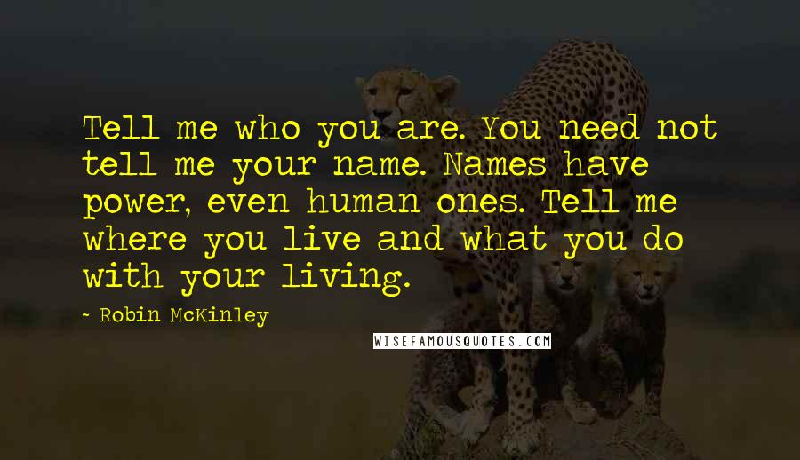 Robin McKinley Quotes: Tell me who you are. You need not tell me your name. Names have power, even human ones. Tell me where you live and what you do with your living.