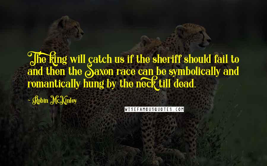 Robin McKinley Quotes: The king will catch us if the sheriff should fail to and then the Saxon race can be symbolically and romantically hung by the neck till dead.