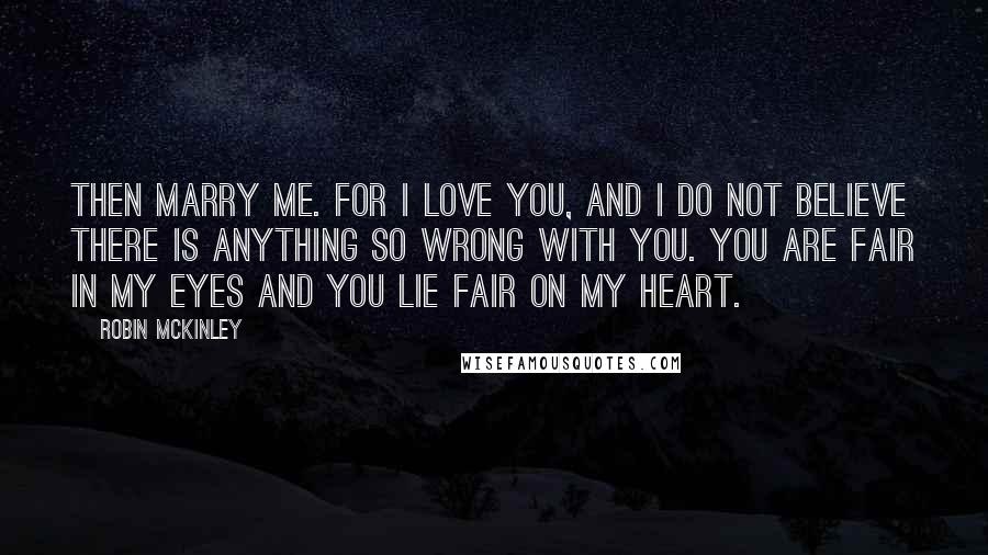 Robin McKinley Quotes: Then marry me. For I love you, and I do not believe there is anything so wrong with you. You are fair in my eyes and you lie fair on my heart.