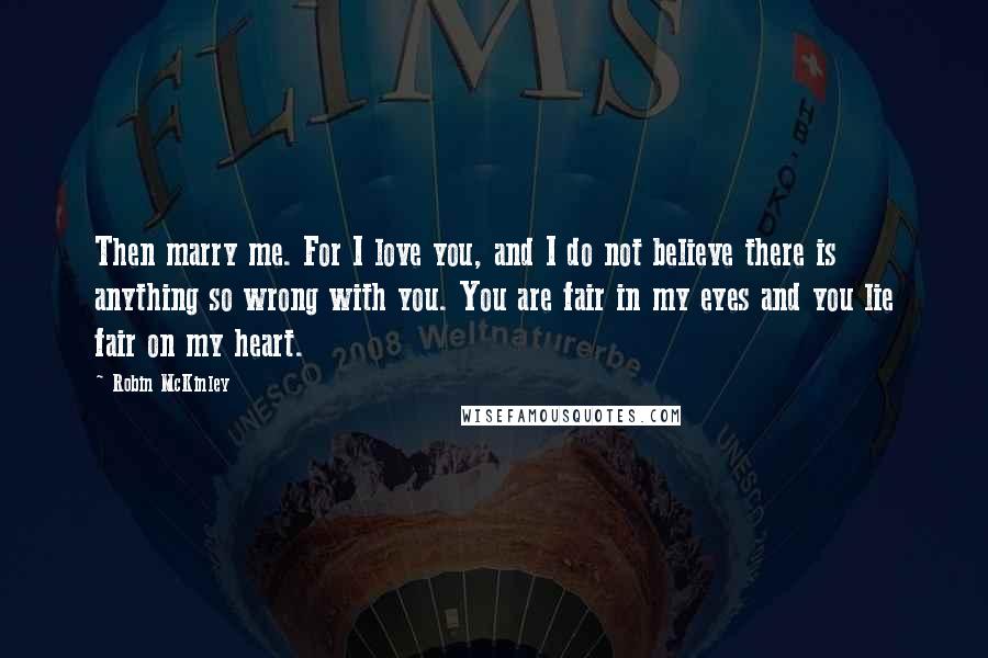 Robin McKinley Quotes: Then marry me. For I love you, and I do not believe there is anything so wrong with you. You are fair in my eyes and you lie fair on my heart.