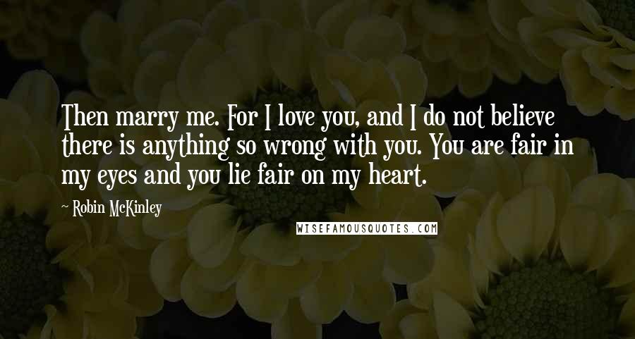 Robin McKinley Quotes: Then marry me. For I love you, and I do not believe there is anything so wrong with you. You are fair in my eyes and you lie fair on my heart.