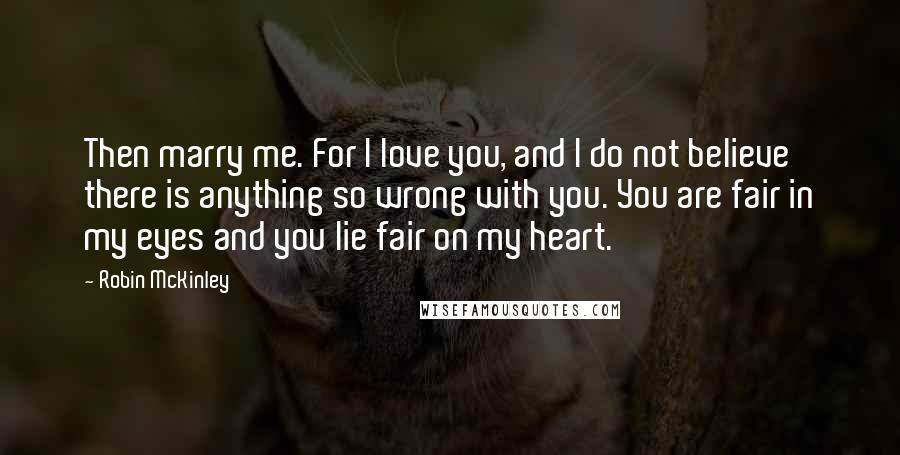 Robin McKinley Quotes: Then marry me. For I love you, and I do not believe there is anything so wrong with you. You are fair in my eyes and you lie fair on my heart.