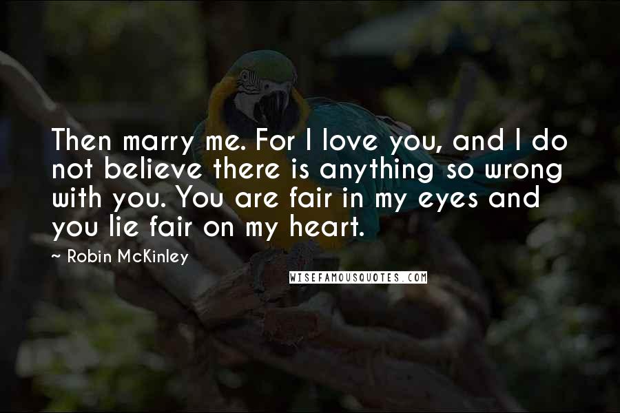 Robin McKinley Quotes: Then marry me. For I love you, and I do not believe there is anything so wrong with you. You are fair in my eyes and you lie fair on my heart.