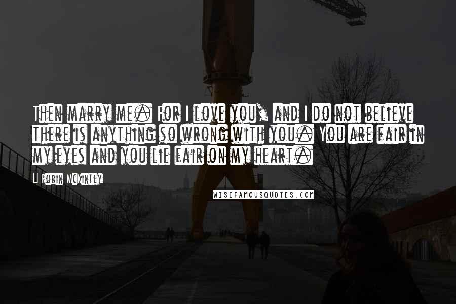 Robin McKinley Quotes: Then marry me. For I love you, and I do not believe there is anything so wrong with you. You are fair in my eyes and you lie fair on my heart.