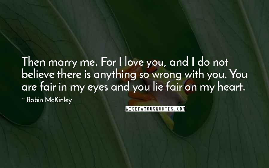 Robin McKinley Quotes: Then marry me. For I love you, and I do not believe there is anything so wrong with you. You are fair in my eyes and you lie fair on my heart.