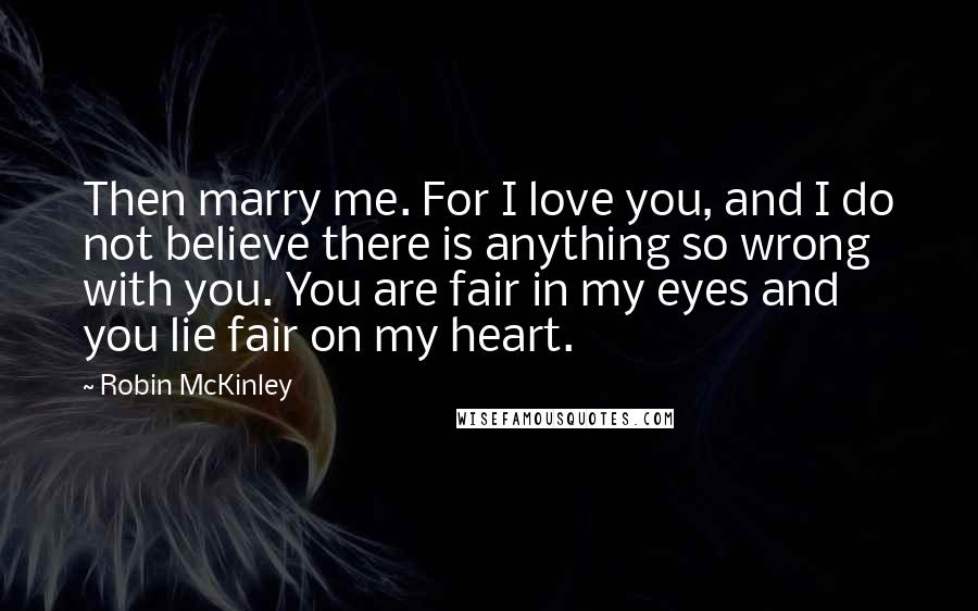 Robin McKinley Quotes: Then marry me. For I love you, and I do not believe there is anything so wrong with you. You are fair in my eyes and you lie fair on my heart.