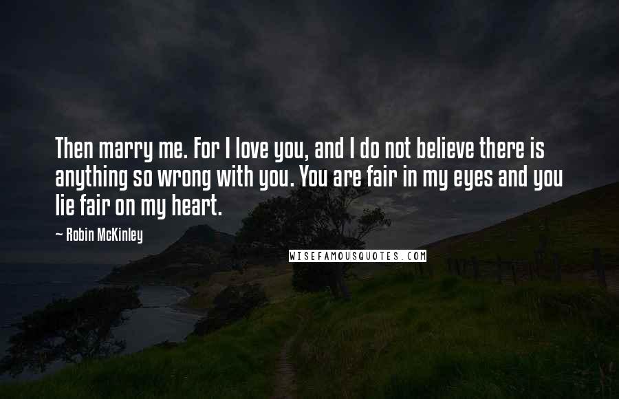 Robin McKinley Quotes: Then marry me. For I love you, and I do not believe there is anything so wrong with you. You are fair in my eyes and you lie fair on my heart.