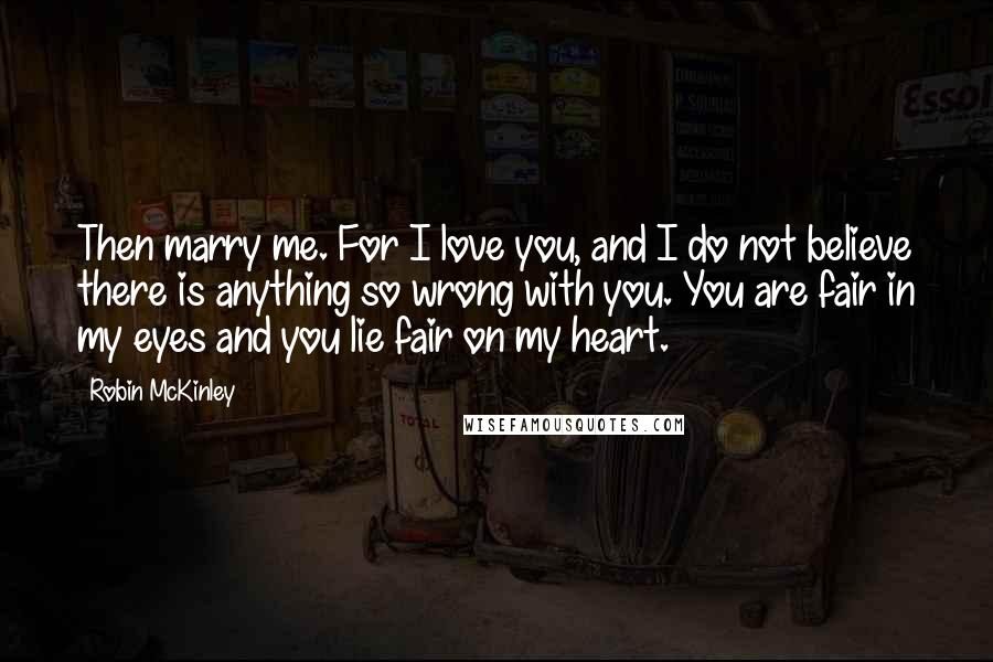 Robin McKinley Quotes: Then marry me. For I love you, and I do not believe there is anything so wrong with you. You are fair in my eyes and you lie fair on my heart.