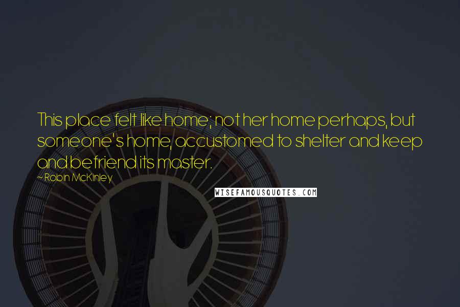 Robin McKinley Quotes: This place felt like home; not her home perhaps, but someone's home, accustomed to shelter and keep and befriend its master.