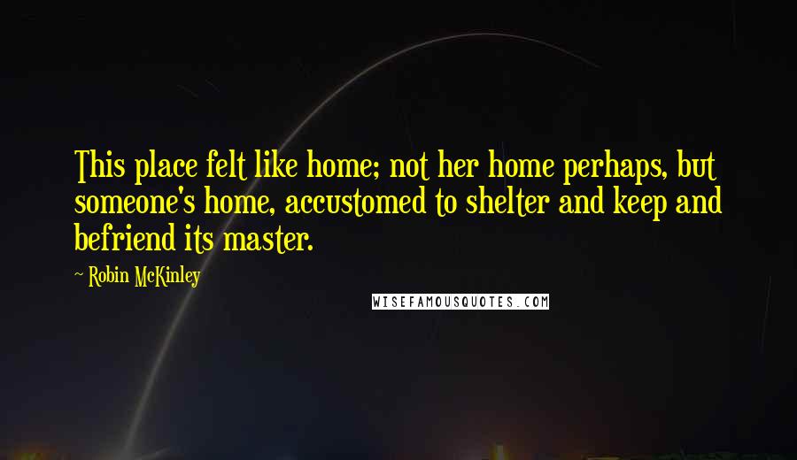 Robin McKinley Quotes: This place felt like home; not her home perhaps, but someone's home, accustomed to shelter and keep and befriend its master.