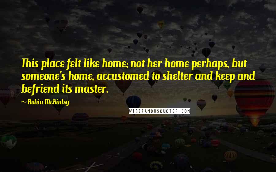 Robin McKinley Quotes: This place felt like home; not her home perhaps, but someone's home, accustomed to shelter and keep and befriend its master.