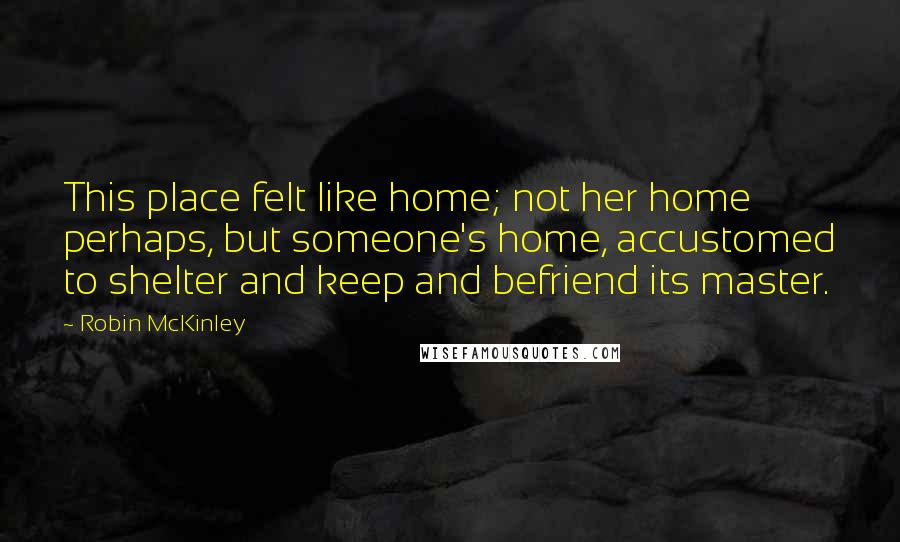 Robin McKinley Quotes: This place felt like home; not her home perhaps, but someone's home, accustomed to shelter and keep and befriend its master.