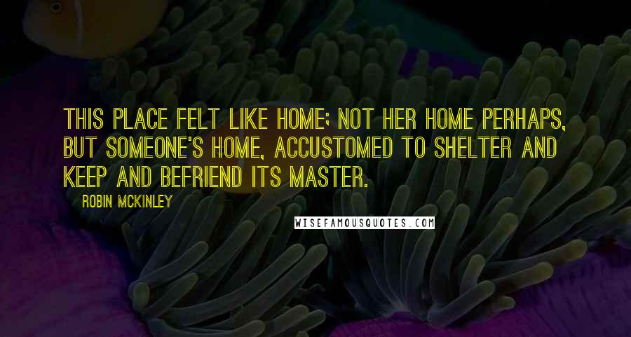 Robin McKinley Quotes: This place felt like home; not her home perhaps, but someone's home, accustomed to shelter and keep and befriend its master.