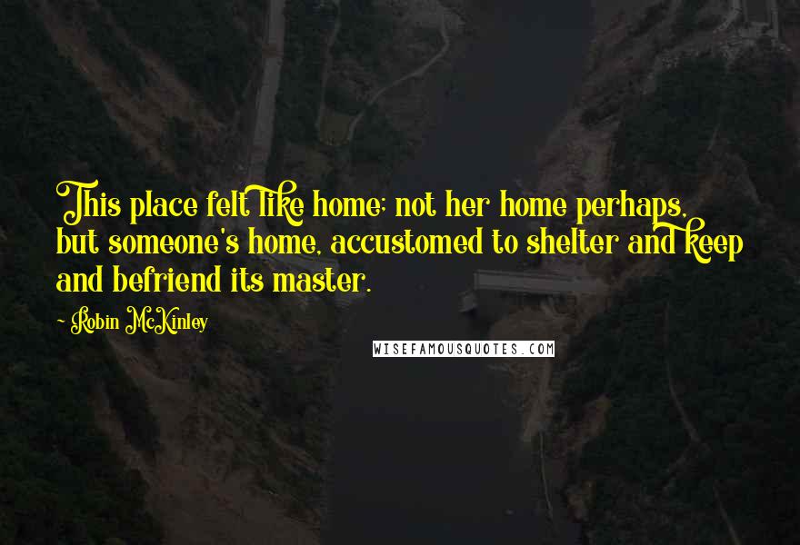 Robin McKinley Quotes: This place felt like home; not her home perhaps, but someone's home, accustomed to shelter and keep and befriend its master.