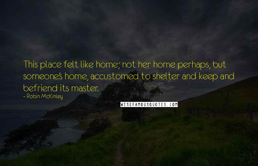 Robin McKinley Quotes: This place felt like home; not her home perhaps, but someone's home, accustomed to shelter and keep and befriend its master.