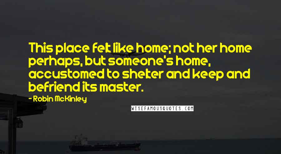 Robin McKinley Quotes: This place felt like home; not her home perhaps, but someone's home, accustomed to shelter and keep and befriend its master.