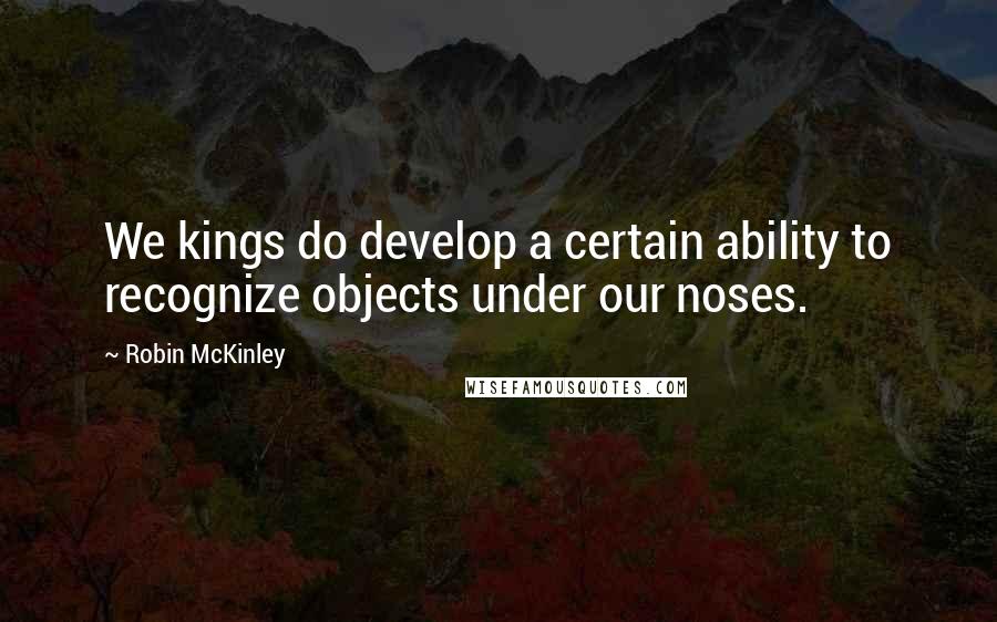 Robin McKinley Quotes: We kings do develop a certain ability to recognize objects under our noses.