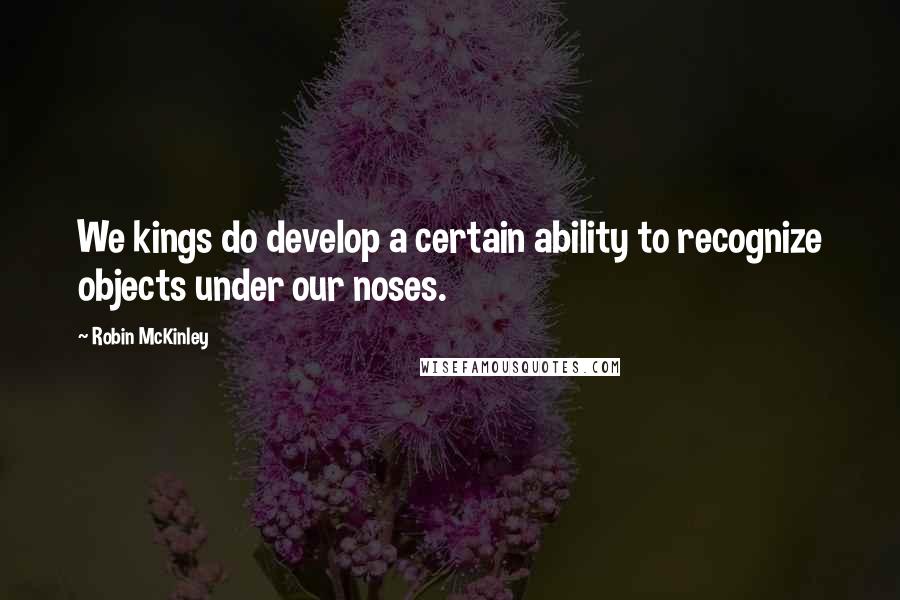 Robin McKinley Quotes: We kings do develop a certain ability to recognize objects under our noses.
