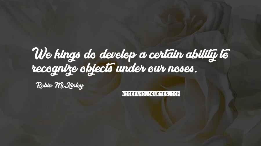 Robin McKinley Quotes: We kings do develop a certain ability to recognize objects under our noses.