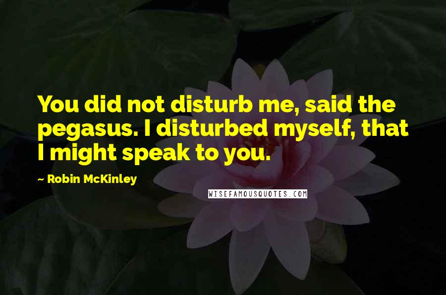 Robin McKinley Quotes: You did not disturb me, said the pegasus. I disturbed myself, that I might speak to you.