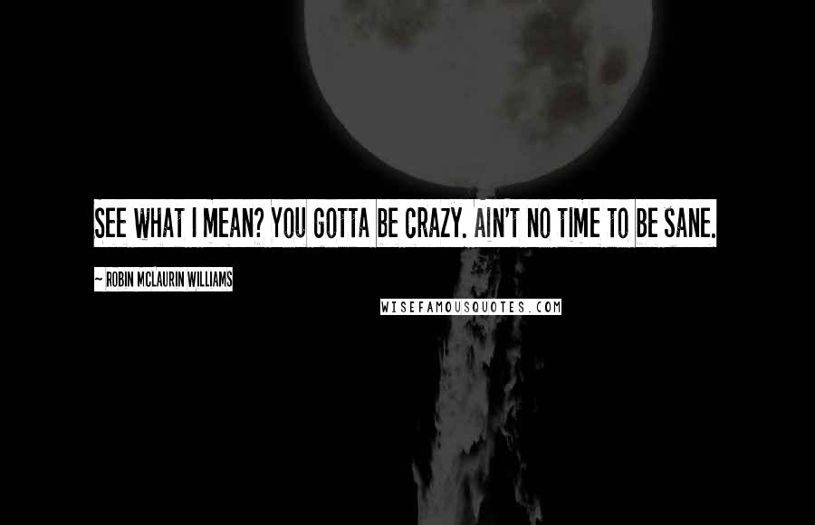 Robin McLaurin Williams Quotes: See what I mean? You gotta be crazy. Ain't no time to be sane.