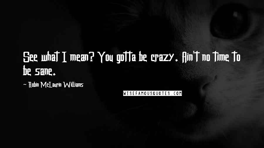 Robin McLaurin Williams Quotes: See what I mean? You gotta be crazy. Ain't no time to be sane.