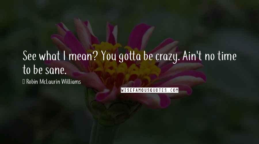 Robin McLaurin Williams Quotes: See what I mean? You gotta be crazy. Ain't no time to be sane.