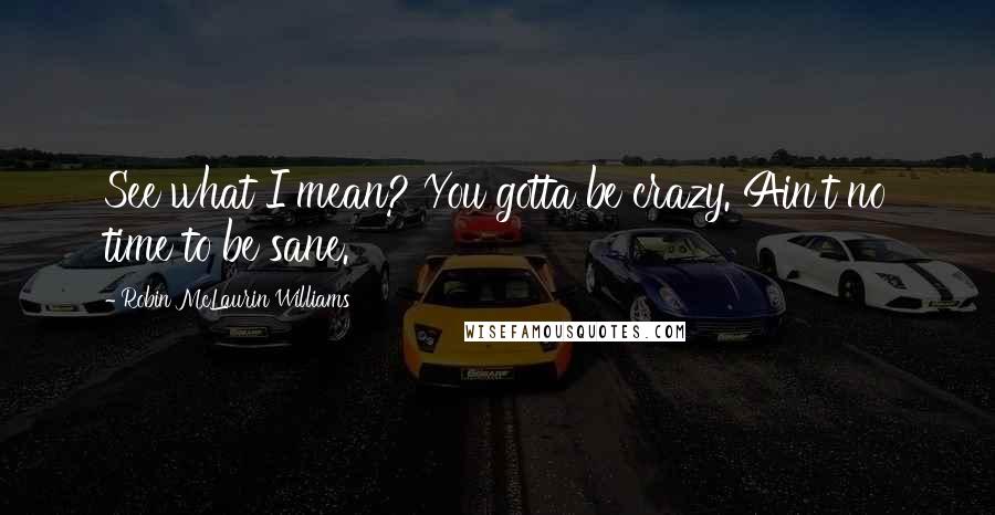 Robin McLaurin Williams Quotes: See what I mean? You gotta be crazy. Ain't no time to be sane.