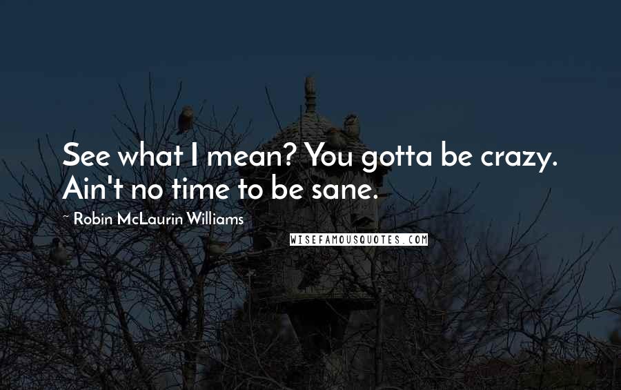 Robin McLaurin Williams Quotes: See what I mean? You gotta be crazy. Ain't no time to be sane.