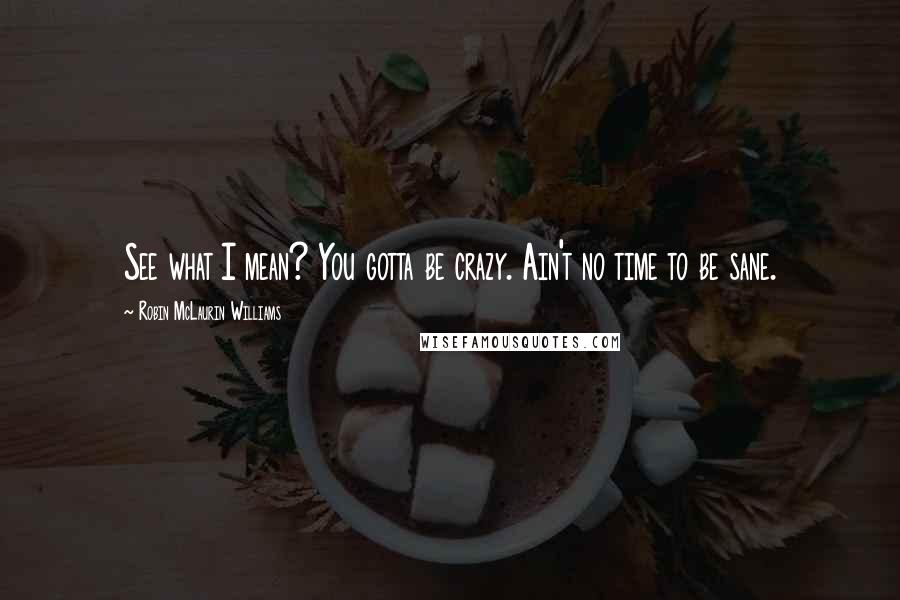 Robin McLaurin Williams Quotes: See what I mean? You gotta be crazy. Ain't no time to be sane.