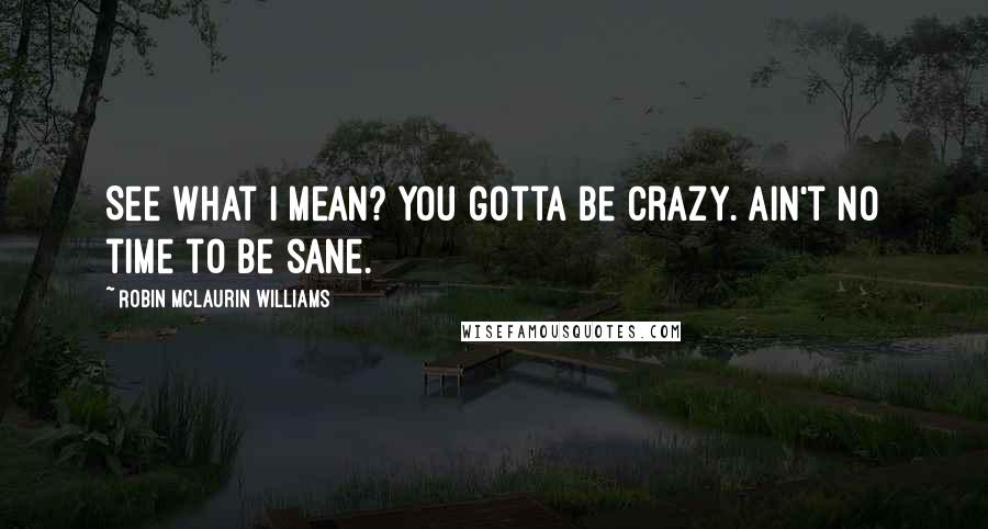 Robin McLaurin Williams Quotes: See what I mean? You gotta be crazy. Ain't no time to be sane.