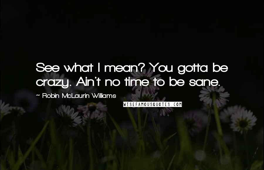 Robin McLaurin Williams Quotes: See what I mean? You gotta be crazy. Ain't no time to be sane.