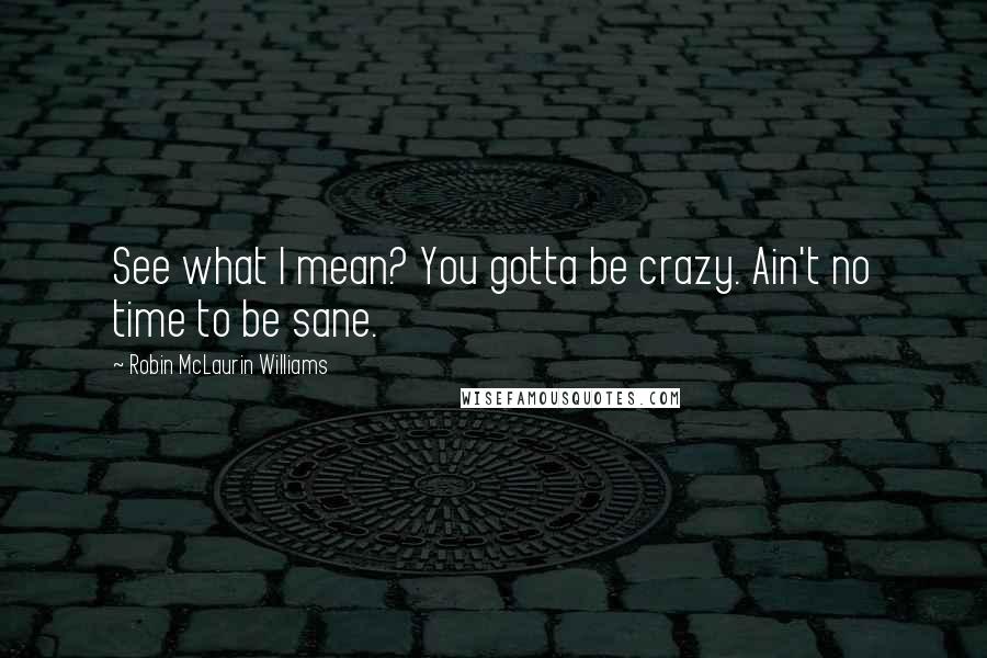 Robin McLaurin Williams Quotes: See what I mean? You gotta be crazy. Ain't no time to be sane.