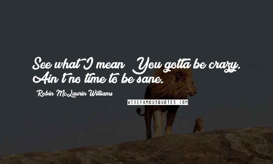 Robin McLaurin Williams Quotes: See what I mean? You gotta be crazy. Ain't no time to be sane.