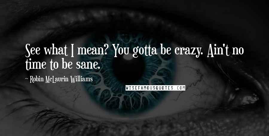 Robin McLaurin Williams Quotes: See what I mean? You gotta be crazy. Ain't no time to be sane.