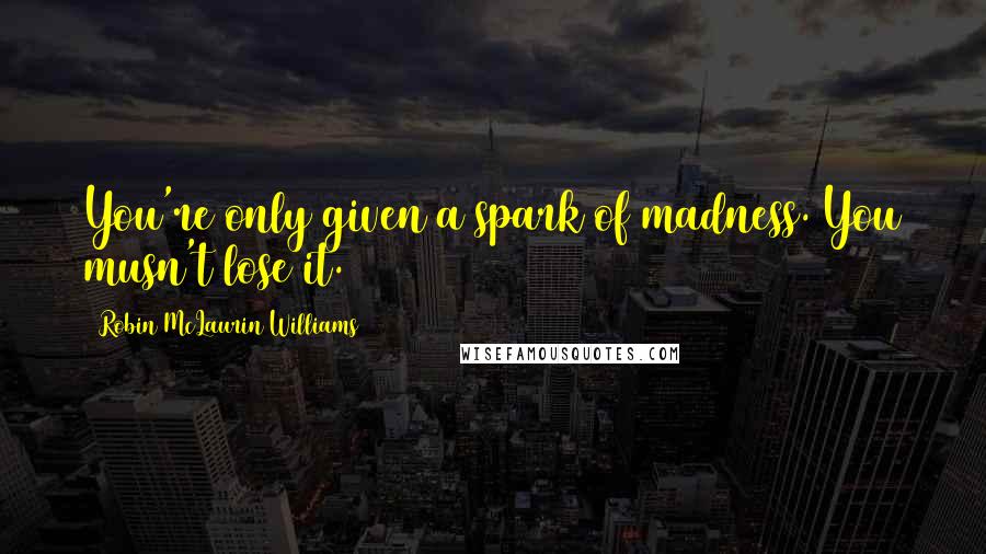 Robin McLaurin Williams Quotes: You're only given a spark of madness. You musn't lose it.