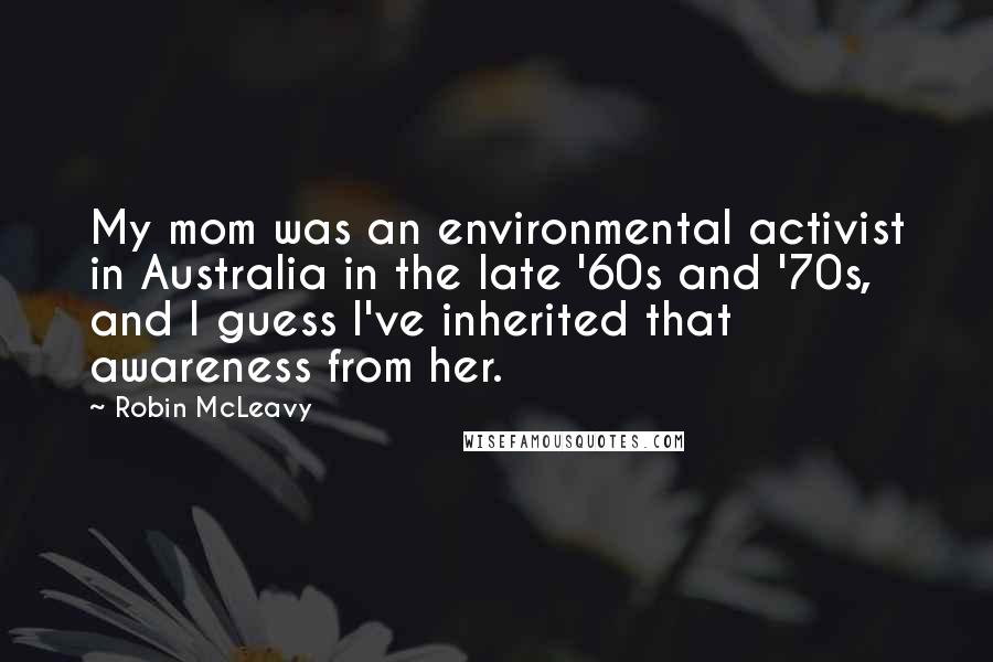 Robin McLeavy Quotes: My mom was an environmental activist in Australia in the late '60s and '70s, and I guess I've inherited that awareness from her.