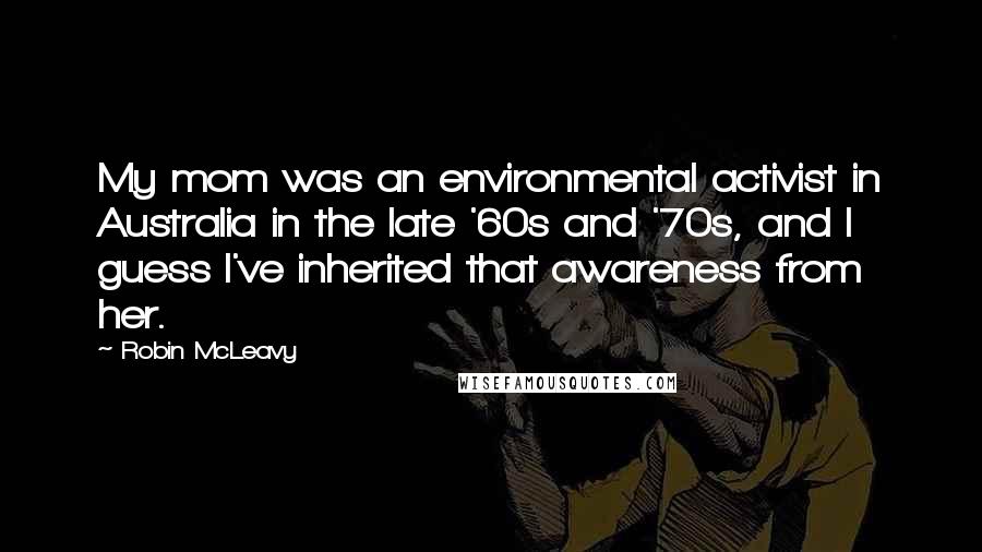 Robin McLeavy Quotes: My mom was an environmental activist in Australia in the late '60s and '70s, and I guess I've inherited that awareness from her.