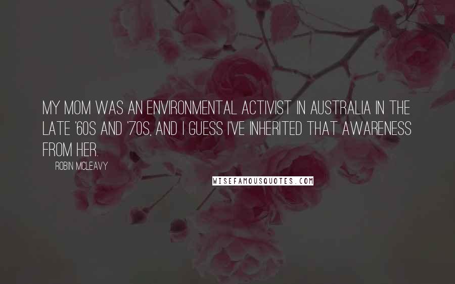 Robin McLeavy Quotes: My mom was an environmental activist in Australia in the late '60s and '70s, and I guess I've inherited that awareness from her.