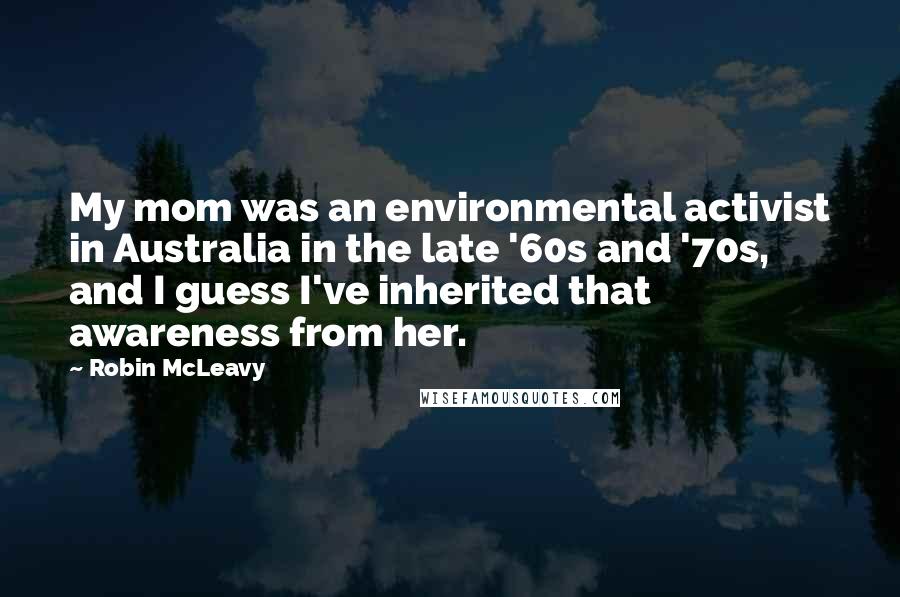 Robin McLeavy Quotes: My mom was an environmental activist in Australia in the late '60s and '70s, and I guess I've inherited that awareness from her.