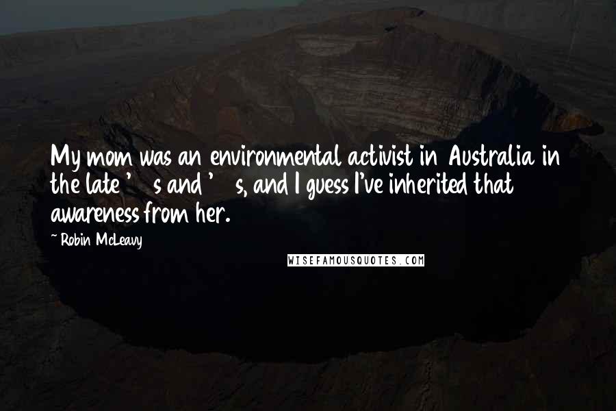 Robin McLeavy Quotes: My mom was an environmental activist in Australia in the late '60s and '70s, and I guess I've inherited that awareness from her.