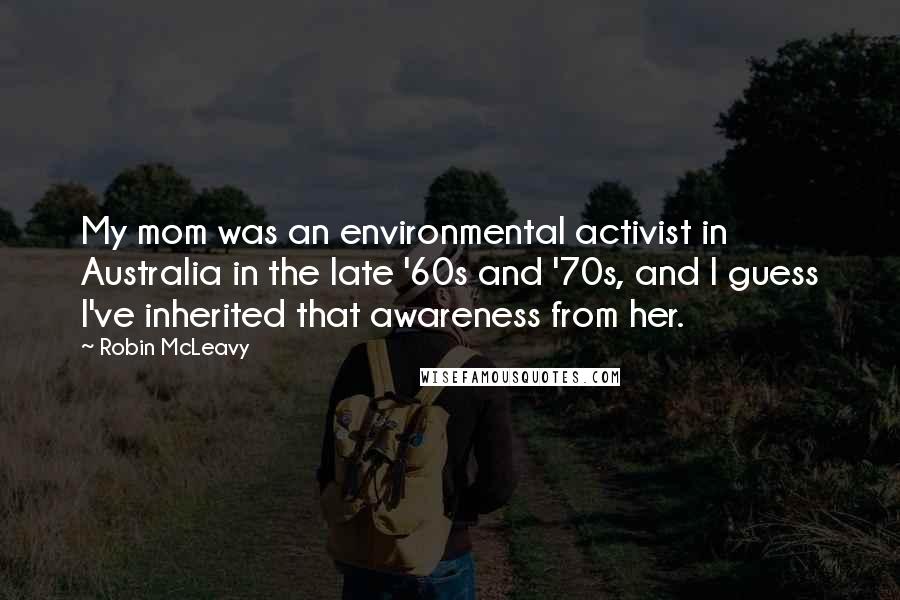 Robin McLeavy Quotes: My mom was an environmental activist in Australia in the late '60s and '70s, and I guess I've inherited that awareness from her.