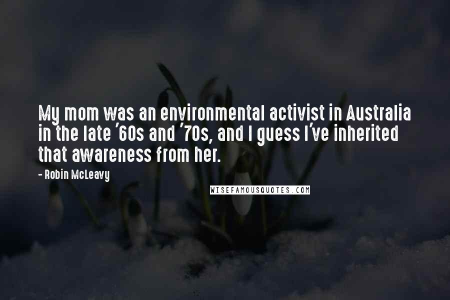 Robin McLeavy Quotes: My mom was an environmental activist in Australia in the late '60s and '70s, and I guess I've inherited that awareness from her.