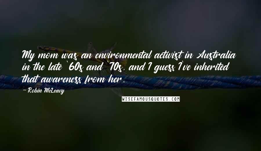 Robin McLeavy Quotes: My mom was an environmental activist in Australia in the late '60s and '70s, and I guess I've inherited that awareness from her.