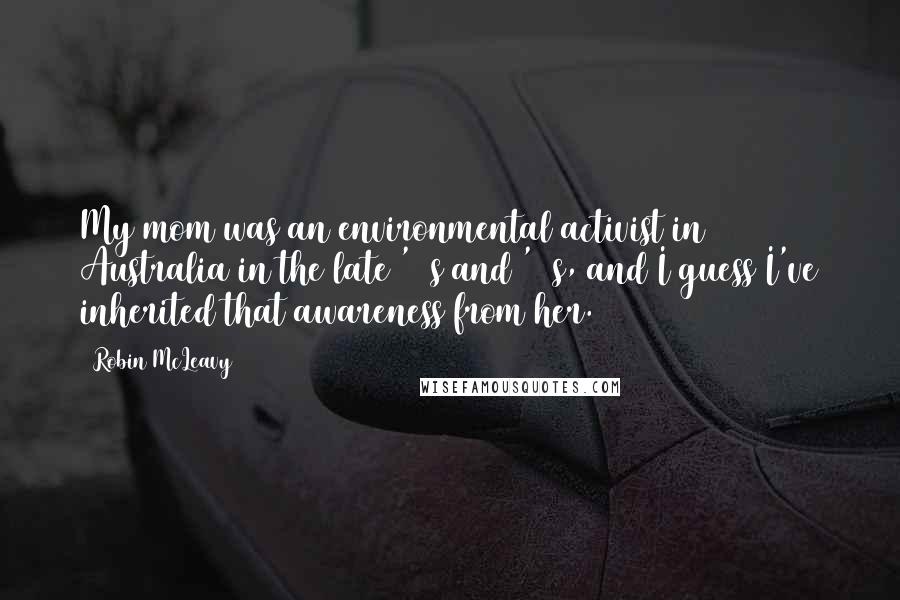 Robin McLeavy Quotes: My mom was an environmental activist in Australia in the late '60s and '70s, and I guess I've inherited that awareness from her.