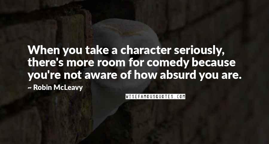 Robin McLeavy Quotes: When you take a character seriously, there's more room for comedy because you're not aware of how absurd you are.