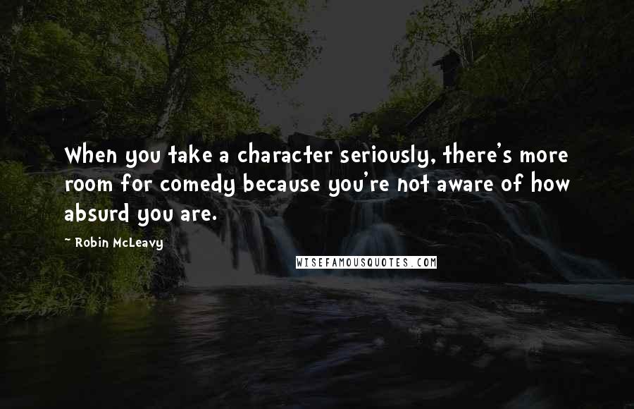 Robin McLeavy Quotes: When you take a character seriously, there's more room for comedy because you're not aware of how absurd you are.